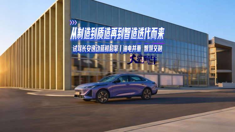 从制造到质造再到智造迭代而来 试驾长安逸动蓝鲸超擎 油电并重智慧交融